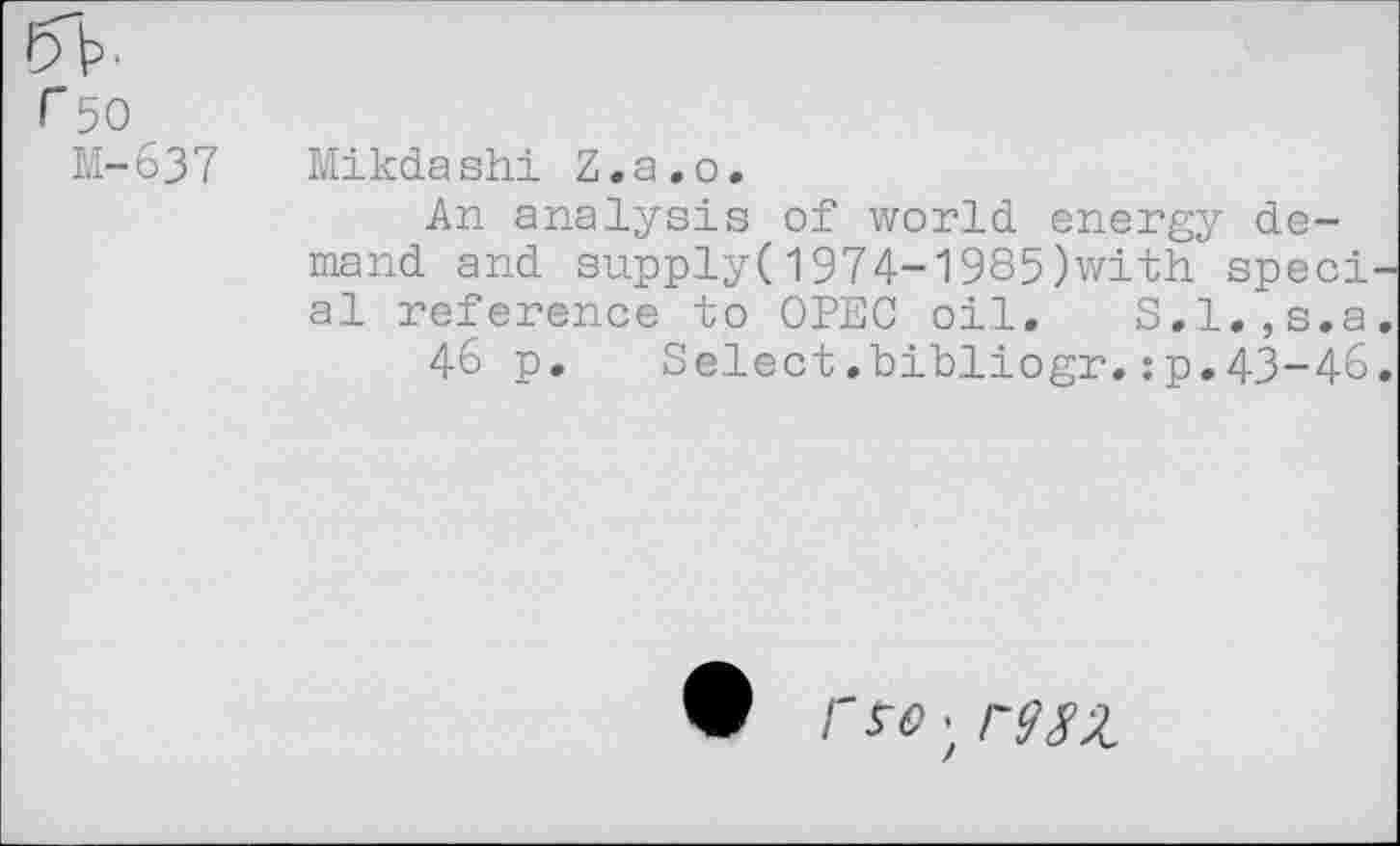 ﻿r 50
M-637
Mikdashi Z.a.o.
An analysis of world energy demand and supply(1974-1985)with speci al reference to OPEC oil, S.l.,s.a
46 p. Select.bibliogr.:p,43-46
/'•$■<?; rm